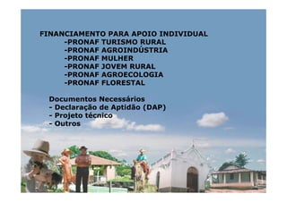 FINANCIAMENTO PARA APOIO INDIVIDUAL
     -PRONAF TURISMO RURAL
     -PRONAF AGROINDÚSTRIA
     -PRONAF MULHER
     -PRONAF JOVEM RURAL
     -PRONAF AGROECOLOGIA
     -PRONAF FLORESTAL

 Documentos Necessários
 - Declaração de Aptidão (DAP)
 - Projeto técnico
 - Outros
 