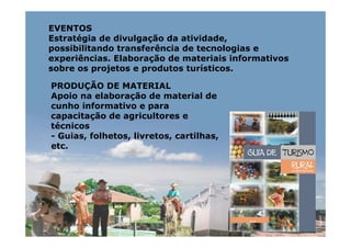 EVENTOS
Estratégia de divulgação da atividade,
possibilitando transferência de tecnologias e
experiências. Elaboração de materiais informativos
sobre os projetos e produtos turísticos.

PRODUÇÃO DE MATERIAL
Apoio na elaboração de material de
cunho informativo e para
capacitação de agricultores e
técnicos
- Guias, folhetos, livretos, cartilhas,
etc.
 