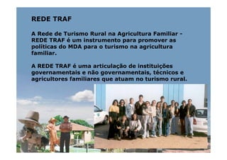 REDE TRAF

A Rede de Turismo Rural na Agricultura Familiar -
REDE TRAF é um instrumento para promover as
políticas do MDA para o turismo na agricultura
familiar.

A REDE TRAF é uma articulação de instituições
governamentais e não governamentais, técnicos e
agricultores familiares que atuam no turismo rural.
 