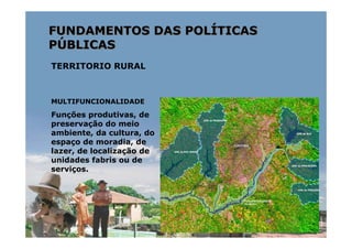 FUNDAMENTOS DAS POLÍTICAS
PÚBLICAS
TERRITORIO RURAL



MULTIFUNCIONALIDADE

Funções produtivas, de
preservação do meio
ambiente, da cultura, do
espaço de moradia, de
lazer, de localização de
unidades fabris ou de
serviços.
 