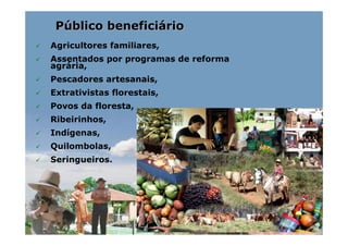Público beneficiário
Agricultores familiares,
Assentados por programas de reforma
agrária,
Pescadores artesanais,
Extrativistas florestais,
Povos da floresta,
Ribeirinhos,
Indígenas,
Quilombolas,
Seringueiros.
 