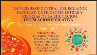 UNIVERSIDAD CENTRAL DEL ECUADOR
FACULTAD DE FILOSOFIA LETRAS Y
CIENCIAS DE LA EDUCACION
INTEGRANTES:
CAIZAPANTA NICOLE
ENCALADA JIMENA
ESCOBAR MICHELLE
MULLO MICHELLE
TOAPANTA ISAURA
VERA JENNIFER
LEGISLACION EDUCATIVA
Plan Decenal de Educación del Ecuador
2006 – 2015
 