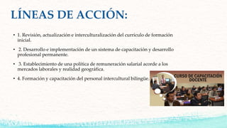• 1. Revisión, actualización e interculturalización del currículo de formación
inicial.
• 2. Desarrollo e implementación de un sistema de capacitación y desarrollo
profesional permanente.
• 3. Establecimiento de una política de remuneración salarial acorde a los
mercados laborales y realidad geográfica.
• 4. Formación y capacitación del personal intercultural bilingüe.
 