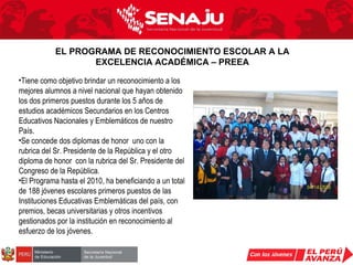 Tiene como objetivo brindar un reconocimiento a los mejores alumnos a nivel nacional que hayan obtenido los dos primeros puestos durante los 5 años de estudios académicos Secundarios en los Centros Educativos Nacionales y Emblemáticos de nuestro País.  Se concede dos diplomas de honor  uno con la rubrica del Sr. Presidente de la República y el otro diploma de honor  con la rubrica del Sr. Presidente del Congreso de la República. El Programa hasta el 2010, ha beneficiando a un total de 188 jóvenes escolares primeros puestos de las Instituciones Educativas Emblemáticas del país, con premios, becas universitarias y otros incentivos gestionados por la institución en reconocimiento al esfuerzo de los jóvenes. EL PROGRAMA DE RECONOCIMIENTO ESCOLAR A LA EXCELENCIA ACADÉMICA – PREEA 