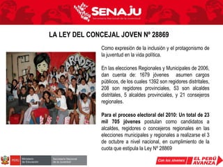 Como expresión de la inclusión y el protagonismo de la juventud en la vida política. En las elecciones Regionales y Municipales de 2006, dan cuenta de: 1679 jóvenes  asumen cargos públicos, de los cuales 1392 son regidores distritales, 208 son regidores provinciales, 53 son alcaldes distritales, 5 alcaldes provinciales, y 21 consejeros regionales. Para el proceso electoral del 2010: Un total de 23 mil 705 jóvenes  postulan como candidatos a alcaldes, regidores o concejeros regionales en las elecciones municipales y regionales a realizarse el 3 de octubre a nivel nacional, en cumplimiento de la cuota que estipula la Ley Nº 28869  LA LEY DEL CONCEJAL JOVEN Nº 28869   