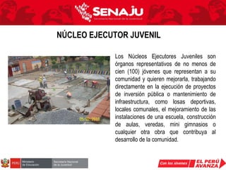 Los Núcleos Ejecutores Juveniles son órganos representativos de no menos de cien (100) jóvenes  que representan a su comunidad y quieren mejorarla, trabajando directamente en la ejecución de proyectos de inversión pública o mantenimiento de infraestructura, como losas deportivas, locales comunales, el mejoramiento de las instalaciones de una escuela, construcción de aulas, veredas, mini gimnasios o cualquier otra obra que contribuya al desarrollo de la comunidad. NÚCLEO EJECUTOR JUVENIL 