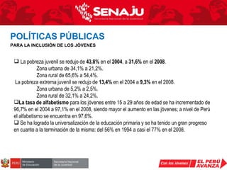 La pobreza juvenil se redujo de  43,8%  en el  2004 , a  31,6%  en el  2008 . Zona urbana de 34,1% a 21,2%. Zona rural de 65,6% a 54,4%. La pobreza extrema juvenil se redujo de  13,4%  en el 2004 a  9,3%  en el 2008. Zona urbana de 5,2% a 2,5%. Zona rural de 32,1% a 24,2%. La   tasa de alfabetismo  para los jóvenes entre 15 a 29 años de edad se ha incrementado de 96,7% en el 2004 a 97,1% en el 2008, siendo mayor el aumento en las jóvenes; a nivel de Perú el alfabetismo se encuentra en 97,6%. Se ha logrado la universalización de la educación primaria y se ha tenido un gran progreso en cuanto a la terminación de la misma: del 56% en 1994 a casi el 77% en el 2008. POLÍTICAS PÚBLICAS   PARA LA INCLUSIÓN DE LOS JÓVENES 