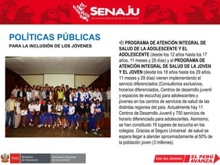 El  PROGRAMA DE ATENCIÓN INTEGRAL DE SALUD DE LA ADOLESCENTE Y EL ADOLESCENTE  (desde los 12 años hasta los 17 años, 11 meses y 29 días) y el  PROGRAMA DE ATENCIÓN INTEGRAL DE SALUD DE LA JOVEN Y EL JOVEN  (desde los 18 años hasta los 29 años, 11 meses y 29 días) vienen implementando el servicio diferenciados (Consultorios exclusivos, horarios diferenciados, Centros de desarrollo juvenil y espacios de escucha) para adolescentes y jóvenes en los centros de servicios de salud de las distintas regiones del país. Actualmente hay 11 Centros de Desarrollo Juvenil y 750 servicios de horario diferenciado para adolescentes. Asimismo, se han constituido 16 lugares de escucha en los colegios. Gracias al Seguro Universal  de salud se espera llegar a atender aproximadamente al 50% de la población joven (3 millones). POLÍTICAS PÚBLICAS   PARA LA INCLUSIÓN DE LOS JÓVENES 