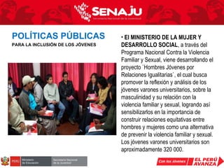El MINISTERIO DE LA MUJER Y DESARROLLO SOCIAL , a través del Programa Nacional Contra la Violencia Familiar y Sexual, viene desarrollando el proyecto `Hombres Jóvenes por Relaciones Igualitarias`, el cual busca promover la reflexión y análisis de los jóvenes varones universitarios, sobre la masculinidad y su relación con la violencia familiar y sexual, logrando así sensibilizarlos en la importancia de construir relaciones equitativas entre hombres y mujeres como una alternativa de prevenir la violencia familiar y sexual. Los jóvenes varones universitarios son aproximadamente 320 000. POLÍTICAS PÚBLICAS   PARA LA INCLUSIÓN DE LOS JÓVENES 