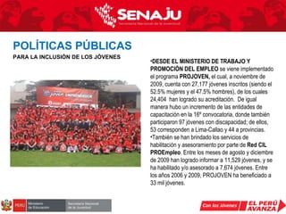 DESDE EL MINISTERIO DE TRABAJO Y PROMOCIÓN DEL EMPLEO  se viene implementado el programa  PROJOVEN,  el cual, a noviembre de 2009, cuenta con 27,177 jóvenes inscritos (siendo el 52.5% mujeres y el 47.5% hombres), de los cuales 24,404  han logrado su acreditación.  De igual manera hubo un incremento de las entidades de capacitación en la 16º convocatoria, donde también participaron 97 jóvenes con discapacidad; de ellos, 53 corresponden a Lima-Callao y 44 a provincias.  También se han brindado los servicios de habilitación y asesoramiento por parte de  Red CIL PROEmpleo . Entre los meses de agosto y diciembre de 2009 han logrado informar a 11,529 jóvenes, y se ha habilitado y/o asesorado a 7,674 jóvenes. Entre los años 2006 y 2009, PROJOVEN ha beneficiado a 33 mil jóvenes. POLÍTICAS PÚBLICAS   PARA LA INCLUSIÓN DE LOS JÓVENES 