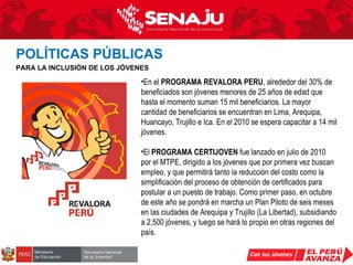 En el  PROGRAMA REVALORA PERU , alrededor del 30% de beneficiados son jóvenes menores de 25 años de edad que hasta el momento suman 15 mil beneficiarios. La mayor cantidad de beneficiarios se encuentran en Lima, Arequipa, Huancayo, Trujillo e Ica. En el 2010 se espera capacitar a 14 mil jóvenes. El  PROGRAMA CERTIJOVEN  fue lanzado en julio de 2010 por el MTPE, dirigido a los jóvenes que por primera vez buscan empleo, y que permitirá tanto la reducción del costo como la simplificación del proceso de obtención de certificados para postular a un puesto de trabajo. Como primer paso, en octubre de este año se pondrá en marcha un Plan Piloto de seis meses en las ciudades de Arequipa y Trujillo (La Libertad), subsidiando a 2,500 jóvenes, y luego se hará lo propio en otras regiones del país. POLÍTICAS PÚBLICAS   PARA LA INCLUSIÓN DE LOS JÓVENES 