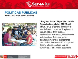 Programa ‘Cultura Exportadora para la Educación Secundaria – CEXES’, del MINCETUR , a la fecha ha capacitado a más de 2,000 docentes en 16 regiones del país, en más de 1,000 colegios, beneficiando a más de 300,000 estudiantes a nivel nacional. Asimismo, se han desarrollado materiales de enseñanza como la Guía de Comercio Exterior para el Docente y textos escolares para los alumnos de 3° a 5° Año de Secundaria. POLÍTICAS PÚBLICAS   PARA LA INCLUSIÓN DE LOS JÓVENES 