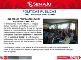 POLÍTICAS PÚBLICAS   PARA LA INCLUSIÓN DE LOS JÓVENES ¿QUÉ SON LAS POLÍTICAS PÚBLICAS EN MATERIA DE JUVENTUD? Se definen como el conjunto coherente de principios, objetivos y estrategias que identifican, comprenden y abordan las realidades de las y los jóvenes, dan vigencia a sus derechos y responsabilidades, reconocen y reafirman sus identidades y acrecientan sus potencialidades.  Estas políticas son el resultado de consensos y acuerdos entre la juventud, el Estado y la sociedad , y sus finalidades son crear condiciones para que las y los jóvenes peruanos participen en la vida social, económica, política y cultural del país. Las políticas de Juventud forman parte de la política de desarrollo humano, cuyo objetivo es elevar la calidad de vida de los peruanos, logrando su plena participación en el proceso de desarrollo sostenible en todas las regiones. 