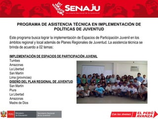 Este programa busca lograr la implementación de Espacios de Participación Juvenil en los ámbitos regional y local además de Planes Regionales de Juventud. La asistencia técnica se brinda de acuerdo a 02 temas:  IMPLEMENTACIÓN DE ESPACIOS DE PARTICIPACIÓN JUVENIL Tumbes Amazonas La Libertad San Martín Lima (provincias) DISEÑO DEL PLAN REGIONAL DE JUVENTUD San Martín Piura La Libertad Amazonas Madre de Dios PROGRAMA DE ASISTENCIA TÉCNICA EN IMPLEMENTACIÓN DE POLÍTICAS DE JUVENTUD 