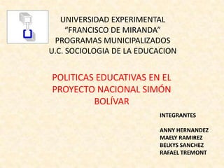 UNIVERSIDAD EXPERIMENTAL
     “FRANCISCO DE MIRANDA”
 PROGRAMAS MUNICIPALIZADOS
U.C. SOCIOLOGIA DE LA EDUCACION


POLITICAS EDUCATIVAS EN EL
PROYECTO NACIONAL SIMÓN
         BOLÍVAR
                          INTEGRANTES

                          ANNY HERNANDEZ
                          MAELY RAMIREZ
                          BELKYS SANCHEZ
                          RAFAEL TREMONT
 