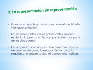 • Consiste en que hay una separación entre el tributo
y la representación
• Los representantes son los gobernantes, quienes
recibir los impuestos o tributos que reciben por parte
de los ciudadanos.
• Esos impuestos contribuyen a los derechos básicos
de una nación como la educación, la salud, la
seguridad, el seguro social, infraestructura, justicia
 