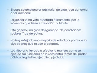 • El caso colombiano es arbitrario, de algo que es normal
a ser irracional.
• La justicia se ha visto afectada éticamente por la
influencia que tiene en relación al tributo.
• Esto genero una gran desigualdad de condiciones
sociales Y de derechos.
• No hay reflejado una mayoría de edad por parte de los
ciudadanos que se ven afectados.
• Los tributos a llevado a afectar la manera como se
ejecuta sus funciones en los diferentes ramas del poder
público: legislativo, ejecutivo y judicial.
 