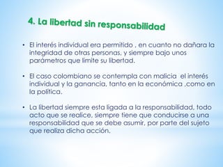 • El interés individual era permitido , en cuanto no dañara la
integridad de otras personas, y siempre bajo unos
parámetros que limite su libertad.
• El caso colombiano se contempla con malicia el interés
individual y la ganancia, tanto en la económica ,como en
la política.
• La libertad siempre esta ligada a la responsabilidad, todo
acto que se realice, siempre tiene que conducirse a una
responsabilidad que se debe asumir, por parte del sujeto
que realiza dicha acción.
 
