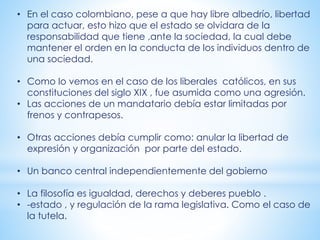 • En el caso colombiano, pese a que hay libre albedrío, libertad
para actuar, esto hizo que el estado se olvidara de la
responsabilidad que tiene ,ante la sociedad, la cual debe
mantener el orden en la conducta de los individuos dentro de
una sociedad.
• Como lo vemos en el caso de los liberales católicos, en sus
constituciones del siglo XIX , fue asumida como una agresión.
• Las acciones de un mandatario debía estar limitadas por
frenos y contrapesos.
• Otras acciones debía cumplir como: anular la libertad de
expresión y organización por parte del estado.
• Un banco central independientemente del gobierno
• La filosofía es igualdad, derechos y deberes pueblo .
• -estado , y regulación de la rama legislativa. Como el caso de
la tutela.
 