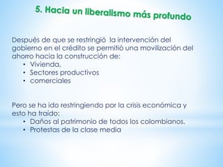 Después de que se restringió la intervención del
gobierno en el crédito se permitió una movilización del
ahorro hacia la construcción de:
• Vivienda,
• Sectores productivos
• comerciales
Pero se ha ido restringiendo por la crisis económica y
esto ha traído:
• Daños al patrimonio de todos los colombianos.
• Protestas de la clase media
 