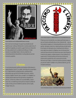 I l ustración 9:http ://stali nvive.com/wp-content/uploads/2010 /12/reinventan do -el-marxismo.jpg 
Sólo el marxismo ha sido capaz de exponer las contradicciones del 
capitalismo que resultan periódicamente en recesiones y depresiones. El 
capitalismo ha agotado por completo su papel histórico en el desarrollo 
de la base productiva de la sociedad. Constreñidas por el Estado 
nacional y la propiedad privada, las fuerzas productivas son 
sistemáticamente destruidas debido a la sobreproducción masiva de 
mercancías y capitales. 
El facismo 
Es movimiento de carácter político y social nacido en Italia durante la 
segunda década del siglo XX. Su creador, Benito Mussolini, era partidario 
de un Estado totalitario, antiparlamentario, antidemocrático y 
antisocialista, que suprimió las libertades de expresión, reunión y 
asociación. Negaba la lucha de clases y encuadró a los trabajadores en 
sindicatos (denominados amarillos) que también integraban a los 
patronos. Los fascismos, cada uno con sus peculiaridades y mayor o 
menor éxito, se extendieron por otros países a lo largo de la década de 
los años treinta y primera mitad de los cuarenta: Austria, España, 
Portugal, Polonia, etc. 
I l ustración 10:http ://2.bp.blogspot.com/_AxbB2UNEcDc/STxJKDADmxI/AAAAAAAAACk/qzyF6 Q9Wcf8/s4 00/fascismo.bmp 
El fascismo creó el mito del jefe: en un régimen político de masas, en 
una movilización continua de éstas y de una relación de jefe – masa sin 
intermediarios, basados en el sistema de partido único y de la milicia de 
partido, realizando a través de un régimen policiaco y un total control 
de las fuentes de información; de un revolucionarismo verbal y un 
conservadorismo sustancial, mitigado por una serie de concesiones 
sociales de tipo asistencial; del intento de una nueva clase dirigente; la 
creación de una pequeña y mediana burguesía, de una tendencia a la 
expansión de la iniciativa pública; de transición en la dirección 
económica de los capitalistas y de los empresarios a los altos 
funcionarios del Estado y el control de la política económica; la adopción 
por parte del Estado de mediador en los problemas laborales y por una 
orientación autárquica. 
I l ustración 11:http ://t2.gstatic.com/images?q=tbn:ANd9GcT0IqXw5V JLB-WTQ brLSe6BBS ysa kPnKpLp bwuBlY7sKIRsaDA5 OQ 
 
