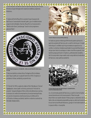 Existen una gran variedad de tipos de regímenes fascista; pero la mejor 
división es la que distingue entre regímenes estáticos y regímenes 
dinámicos. 
El régimen de Benito Mussollini se caracteriza por la ausencia de 
doctrina en el momento de la toma del poder y por el establecimiento 
progresivo de la dictadura fascista. Mussollini en el momento de la 
“Marcha sobre Roma “proclama que “nuestro único programa es 
gobernar Italia”. 
I l ustración 12:http://3.bp.blogspot.com/_eiTULBz4fIg/TVG4a-_BfNI/AAAAAAAAABk/V PwNaO YNYPY /s160 0/el -fascismo-a 
v a n za.jpg 
El fascismo también se desarrolla en Portugal con Oliveira Salazar, 
quien llega al poder por un golpe del ejército en 1926. El régimen se 
proclama cristiano, occidental y corporativista. 
El 21 de abril de 1967 un golpe de estado militar liderado por el Coronel 
Papadopoulos, toma el poder en Grecia y comienza la “Grecia de los 
coroneles”, después del golpe militar se dieron las detenciones masivas, 
la censura a los medios de comunicación y la omnipresencia policíaca, 
así como las invocaciones al anticomunismo y a la defensa de la 
civilización cristiana y occidental, también se atentó en contra de las 
libertades fundamentales. 
I l ustración 13:http ://www.nod ulo.org/ec/2010/img/n100 p17a.jpg 
Por tanto nos parece evidente que difícilmente puede explicarse la 
aparición conjunta del fascismo y de su análisis teórico por e l simple 
hecho de que la realidad empírica presionaba con urgencia en ese 
sentido. Los teóricos intentaron aprehender la esencia del fascismo no 
sólo por amor hacia la sociología o el saber científico en general, sino 
también porque partían de la hipótesis, perfectamente razonable y 
fácil de comprender, de que cuanto mejor comprendieran la naturaleza 
del fascismo, mejor podrían combatirlo. 
I l ustración 14:https://encrypted-tbn2.gstatic.com/images?q=tbn :ANd9GcTVK dsB8ziVe - 
W 3W t6rZVlY KjFYeXUgO u0Pn jWeUxIAV2cr9SzS 
Así, el crecimiento paralelo del fascismo y su análisis teórico implica 
necesariamente una cierta inconsecuencia. El fascismo pudo 
desarrollarse con rapidez durante 20 años porque su naturaleza real no 
había sido correctamente comprendida, porque sus adversarios carecían 
de una teoría científica del fenómeno, y porque la teoría dominante de 
la época era falsa o incompleta. 
 
