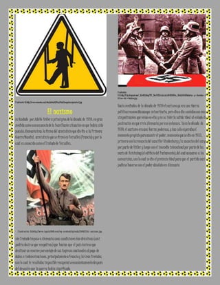 I l ustración 18:http ://www.memonto.com/sites/default/files/field /image/ma nipulacion 2.jpg 
El nazismo 
es fundado por Adolfo Hitler a principios de la década de 1920, en gran 
medida como consecuencia de la humillante situación en que había sido 
puesta Alemania tras la firma del armisticio que dio fin a la Primera 
Guerra Mundial, armisticio que se firmó en Versalles (Francia) y por lo 
cual es conocido como el Tratado de Versalles. 
I l u s t r a c i ó n 19:ht t p ://w w w .l a g u i a 2 0 0 0 .c o m /w p - c o n t e n t /u p l o a d s /2 0 06/1 2 /e l - n a z i s m o .j p g 
ste Tratado impuso a Alemania unas condiciones tan drásticas (casi 
podría decirse que vengativas) que hacían que el país tuviese que 
destinar un enorme porcentaje de sus ingresos nacionales al pago de 
daños e indemnizaciones, principalmente a Francia y la Gran Bretaña, 
con lo cual le resultaba imposible recuperarse económicamente después 
del desastre que la guerra había significado. 
I l ustración 
2 0:http ://3.bp .blogspot.com/_OXc6U1 jHJsg/TP5_YWu FJYI/AAAAAAAAHU0/H9KlKm_KBck/s1600/Historia+y+Secretos+Ine 
d i t os+del+Nazismo.jp g 
Hacia mediados de la década de 1920 el nazismo ya era una fuerza 
política reconocida aunque minoritaria, pero día a día contaba con más 
simpatizantes que veían en ella y en su líder la salida ideal al estado de 
postración en que vivía Alemania por ese entonces. Ya en la década de 
1930, el nazismo era una fuerza poderosa, y tan sólo esperaba el 
momento propicio para asumir el poder, momento que se dio en 1933, 
primero con la renuncia del canciller Hindenburg y la asunción del cargo 
por parte de Hitler y luego con el incendio intencional por parte de los 
nazis de Reichstag (el edificio del Parlamento), del cual acusaron a los 
comunistas, con lo cual se dio el pretexto ideal para que el partido nazi 
pudiese hacerse con el poder absoluto en Alemania 
 