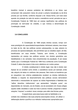 benefício mensal à pessoa portadora de deficiência e ao idoso, que
comprovem não possuírem meios de prover a própria manutenção ou de tê-la
provida por sua família, conforme dispuser a lei. Dessa forma, com todo esse
aparato de proteção da rede de saúde e assistência social, percebe-se que a
Constituição Federal de 1988 teve um avanço significativo nas políticas de
promoção do bem-estar do cidadão, o que motivou a denominação de
Constituição cidadã.
3.0 CONCLUSÃO
A Constituição de 1988 amplia direitos sociais, rompe com
esse paradigma de capacidades/incapacidades individuais naturais, mas rompe
no texto da lei, não nas políticas sociais subsequentes, ou seja, esbarra no
processo de operacionalização, não permitindo que os cidadãos sejam, de fato,
beneficiados em seus direitos. Todavia, sem dúvida, a Constituição
representou um avanço nas políticas sociais, nos direitos garantidos aos
trabalhadores e às camadas mais empobrecidas da população. É por essas
razões que a Constituição Federal de 1988 ficou conhecida como Constituição
Cidadã. E atéos dias atuais é tida como referência em muitos países.
O direito constitucional é direito legal, mas não é direito real.
Apesar de se constituir como direito, a assistência social, por exemplo, ainda
não adquiriu tal status no cotidiano das pessoas. Nem todos os brasileiros que
se enquadram nos critérios estabelecidos recebem os direitos definidos.As
reflexões a respeito do desenvolvimento das políticas sociais demonstram
claramente a necessidade de superar as visões fragmentadas e fatalistas dos
“velhos desenhos institucionais” que apresentam “soluções puras”, ora
dependentes do mercado, ora do Estado, ora da sociedade civil. Essas antigas
opções estão obsoletas e cada vez mais é preciso inventar, programar e tolerar
soluções “impuras” e construir novos arranjos para além das formas puras.
O papel-chave para essa busca está na habilidade e na
vontade dos cidadãos e das suas próprias associações cívicas, em utilizar a
deliberação aberta e pacífica e os métodos institucionais apropriados para
 