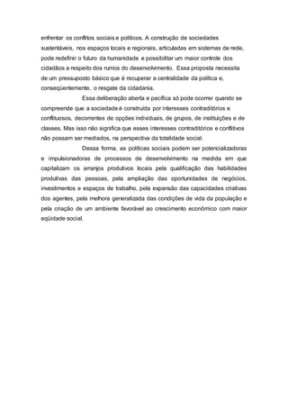 enfrentar os conflitos sociais e políticos. A construção de sociedades
sustentáveis, nos espaços locais e regionais, articuladas em sistemas de rede,
pode redefinir o futuro da humanidade e possibilitar um maior controle dos
cidadãos a respeito dos rumos do desenvolvimento. Essa proposta necessita
de um pressuposto básico que é recuperar a centralidade da política e,
conseqüentemente, o resgate da cidadania.
Essa deliberação aberta e pacífica só pode ocorrer quando se
compreende que a sociedade é construída por interesses contraditórios e
conflituosos, decorrentes de opções individuais, de grupos, de instituições e de
classes. Mas isso não significa que esses interesses contraditórios e conflitivos
não possam ser mediados, na perspectiva da totalidade social.
Dessa forma, as políticas sociais podem ser potencializadoras
e impulsionadoras de processos de desenvolvimento na medida em que
capitalizam os arranjos produtivos locais pela qualificação das habilidades
produtivas das pessoas, pela ampliação das oportunidades de negócios,
investimentos e espaços de trabalho, pela expansão das capacidades criativas
dos agentes, pela melhora generalizada das condições de vida da população e
pela criação de um ambiente favorável ao crescimento econômico com maior
eqüidade social.
 