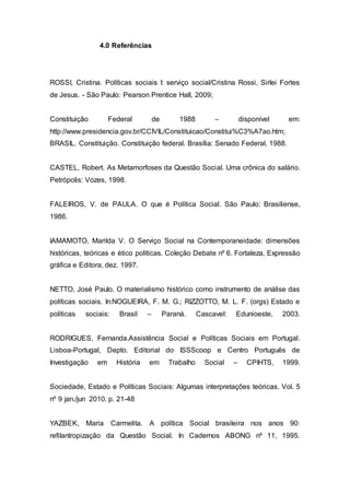4.0 Referências
ROSSI, Cristina. Políticas sociais I: serviço social/Cristina Rossi, Sirlei Fortes
de Jesus. - São Paulo: Pearson Prentice Hall, 2009;
Constituição Federal de 1988 – disponível em:
http://www.presidencia.gov.br/CCIVIL/Constituicao/Constitui%C3%A7ao.htm;
BRASIL. Constituição. Constituição federal. Brasília: Senado Federal, 1988.
CASTEL, Robert. As Metamorfoses da Questão Social. Uma crônica do salário.
Petrópolis: Vozes, 1998.
FALEIROS, V. de PAULA. O que é Política Social. São Paulo: Brasiliense,
1986.
IAMAMOTO, Marilda V. O Serviço Social na Contemporaneidade: dimensões
históricas, teóricas e ético políticas. Coleção Debate nº 6. Fortaleza, Expressão
gráfica e Editora, dez. 1997.
NETTO, José Paulo. O materialismo histórico como instrumento de análise das
políticas sociais. In:NOGUEIRA, F. M. G.; RIZZOTTO, M. L. F. (orgs) Estado e
políticas sociais: Brasil – Paraná. Cascavel: Edunioeste, 2003.
RODRIGUES, Fernanda.Assistência Social e Políticas Sociais em Portugal.
Lisboa-Portugal, Depto. Editorial do ISSScoop e Centro Português de
Investigação em História em Trabalho Social – CPIHTS, 1999.
Sociedade, Estado e Políticas Sociais: Algumas interpretações teóricas. Vol. 5
nº 9 jan./jun 2010. p. 21-48
YAZBEK, Maria Carmelita. A política Social brasileira nos anos 90:
refilantropização da Questão Social. In Cadernos ABONG nº 11, 1995.
 