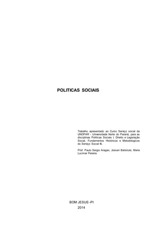 POLITICAS SOCIAIS
Trabalho apresentado ao Curso Serviço social da
UNOPAR - Universidade Norte do Paraná, para as
disciplinas Politicas Sociais I, Direito e Legislação
Social, Fundamentos Históricos e Metodologicos
do Serviço Social III.
Prof. Paulo Sergio Aragao, Jossan Batistute, Maria
Lucimar Pereira.
BOM JESUS -PI
2014
 