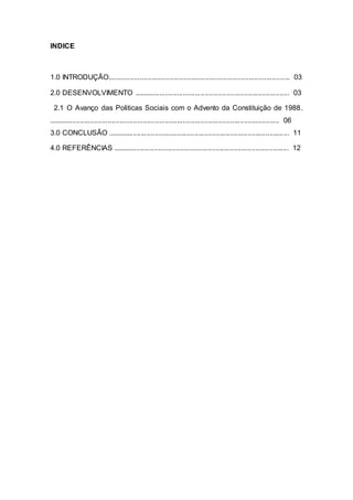 INDICE
1.0 INTRODUÇÃO............................................................................................ 03
2.0 DESENVOLVIMENTO ............................................................................... 03
2.1 O Avanço das Politicas Sociais com o Advento da Constituição de 1988.
..................................................................................................................... 06
3.0 CONCLUSÃO ............................................................................................ 11
4.0 REFERÊNCIAS ......................................................................................... 12
 
