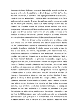 burguesa, dando condição para o aumento da produção, gerando com isso um
aumento ainda maior do capitalismo no Brasil. Criou o Ministério do Trabalho,
Indústria e Comércio, e promulgou uma legislação trabalhista que respondia,
de certa forma, as necessidades do trabalhador e aos interesses da indústria
cada vez mais emergente. O campo das políticas sociais, embora carecendo
de um maior rigor conceitual, recebe sua melhor definição quando trata do
conceito de cidadania. Assim, as políticas sociais tratariam dos planos,
programas e medidas necessárias e reconhecimento, implementação, exercício
e gozo dos direitos sociais reconhecidos em uma dada sociedade como
incluídos na condição de cidadania, gerando uma pauta de direitos e deveres
entre aqueles aos quais se atribui a condição de cidadãos e seu Estado.
Além dos direitos sociais, os direitos civis e políticos, sendo
que, embora cada um destes elementos tenha tido um curso histórico distinto
no seu desenvolvimento, atualmente estão entrelaçados e indissociavelmente
vinculados à noção de cidadania. O trabalho humano se encontra na base de
toda a vida social. Os homens, impulsionados pelas necessidades vitais,
apropriam-se da natureza e produzem os bens necessários a sua manutenção,
que lhes dão condições de existir, de se reproduzir ,segundo Marx e Engels e
de “fazer história”, Satisfeitas as primeiras necessidades, surgem outras,
exigindo novas soluções, que direcionam o homem nas relações com os outros
homens. Entrelaçados nesse conjunto de relações sociais, como um ser social
e histórico, este desenvolve sua, atividade material pela qual ele “faz o mundo
humano” e se transforma a si mesmo. As desigualdades sociais e regionais; a
pobreza extrema; a grande concentração de fluxos de renda e estoques de
riqueza; a insegurança no trabalho e nas ruas; as discriminações de raça,
gênero e idade; a baixa qualidade dos serviços públicos, entre outros
problemas relevantes da realidade social brasileira, nesse contexto, o conjunto
das políticas sociais brasileiras vive há anos sob forte embate entre duas
correntes, que envolvem orientações teórico-metodológicas e ideológicas
distintas. De um lado, reconhece-se o aumento da cobertura e do perfil
Redistributivo da política social, desde que os dispositivos infraconstitucionais
da Carta de 1988 começaram a ser implementados; de outro, são atribuídas às
políticas sociais e ao gasto público ali comprometido, para inúmeros males da
economia brasileira. Mas as medidas de política social não podem ser vistas
 