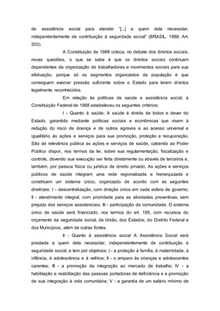 de assistência social para atender “[...] a quem dela necessitar,
independentemente de contribuição à seguridade social” (BRASIL, 1988, Art.
203).
A Constituição de 1988 coloca, no debate dos direitos sociais,
novas questões, o que se sabe é que os direitos sociais continuam
dependentes da organização de trabalhadores e movimentos sociais para sua
efetivação, porque só os segmentos organizados da população é que
conseguem exercer pressão suficiente sobre o Estado para terem direitos
legalmente reconhecidos.
Em relação às políticas de saúde e assistência social, a
Constituição Federal de 1988 estabeleceu os seguintes critérios:
I - Quanto à saúde: A saúde é direito de todos e dever do
Estado, garantido mediante políticas sociais e econômicas que visem à
redução do risco de doença e de outros agravos e ao acesso universal e
igualitário às ações e serviços para sua promoção, proteção e recuperação.
São de relevância pública as ações e serviços de saúde, cabendo ao Poder
Público dispor, nos termos da lei, sobre sua regulamentação, fiscalização e
controle, devendo sua execução ser feita diretamente ou através de terceiros e,
também, por pessoa física ou jurídica de direito privado. As ações e serviços
públicos de saúde integram uma rede regionalizada e hierarquizada e
constituem um sistema único, organizado de acordo com as seguintes
diretrizes: I - descentralização, com direção única em cada esfera de governo;
II - atendimento integral, com prioridade para as atividades preventivas, sem
prejuízo dos serviços assistenciais; III - participação da comunidade. O sistema
único de saúde será financiado, nos termos do art. 195, com recursos do
orçamento da seguridade social, da União, dos Estados, do Distrito Federal e
dos Municípios, além de outras fontes.
II - Quanto à assistência social A Assistência Social será
prestada a quem dela necessitar, independentemente de contribuição à
seguridade social, e tem por objetivos: I - a proteção à família, à maternidade, à
infância, à adolescência e à velhice; II - o amparo às crianças e adolescentes
carentes; III - a promoção da integração ao mercado de trabalho; IV - a
habilitação e reabilitação das pessoas portadoras de deficiência e a promoção
de sua integração à vida comunitária; V - a garantia de um salário mínimo de
 
