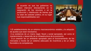 1.El establecimiento de un entorno macroeconómico estable y la adopción
de ajustes que sean necesarios.
2.La existencia de un marco legal, fiscal y social apropiado, así como el
mantenimiento y desarrollo de la infraestructura de la economía.
3.La creación de un ambiente apropiado para el funcionamiento de los
mercados a través de un sistema adecuado de incentivos y de un clima
favorable a la competencia.
El acuerdo es que los gobiernos no
deben intervenir directamente en la
asignación de los recursos o en la
producción y distribución de bienes que
no sean de carácter público, en su lugar
sus responsabilidades son:
 