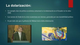 La dolarización:
• Un ejemplo claro de política económica estructural es la dolarización en el Ecuador en los años
2000.
• Las razones de fondo de la crisis ecuatoriana son internas, generadas por una inestabilidad política
• Es por todo esto que el gobierno de Mahuat inicio dicha dolarización
 