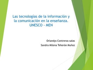 Las tecnologías de la información y
la comunicación en la enseñanza.
UNESCO - MEN
Orlandys Contreras salas
Sandra Milena Teherán Muñoz
 