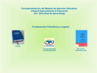 Conceptualización del Modelo de Atención Educativa
                  Integral Especializada al Educando
                     con Dificultad de Aprendizaje




                   Fundamentos Filosóficos y Legales




   Art
78 y 55
                             Ley para personas               Art 1-2-3-6
                             con discapacidad             15-16-32-33 y 90
 