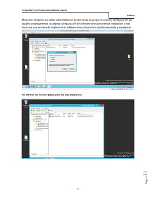 TECNOLÓGICO DE ESTUDIOS SUPERIORES DE CHALCO
Políticas
11
Página11
Ahora nos dirigimos en editor administración de directivas de grupo nos iremos configuración de
usuario desplegaremos la carpeta configuración de software seleccionaremos instalación y nos
mostrara una ventana de implementar software seleccionamos la opción avanzada y aceptamos
Así aremos los mismos pasos para los dos programas
 