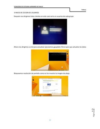 TECNOLÓGICO DE ESTUDIOS SUPERIORES DE CHALCO
Políticas
12
Página12
3-INICIO DE CECION DE USUARIOS
Después nos dirigimos halos clientes en este caso sería un usuarios de cada grupo
Ahora nos dirigimos a cmd para actualizar ejecutamos gpupdate /forcé para que actualice los datos
Bloqueamos resolución de pantalla como no los muestra la imagen de abajo
 