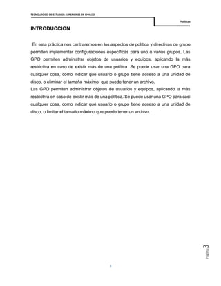 TECNOLÓGICO DE ESTUDIOS SUPERIORES DE CHALCO
Políticas
3
Página3
INTRODUCCION
En esta práctica nos centraremos en los aspectos de política y directivas de grupo
permiten implementar configuraciones específicas para uno o varios grupos. Las
GPO permiten administrar objetos de usuarios y equipos, aplicando la más
restrictiva en caso de existir más de una política. Se puede usar una GPO para
cualquier cosa, como indicar que usuario o grupo tiene acceso a una unidad de
disco, o eliminar el tamaño máximo que puede tener un archivo.
Las GPO permiten administrar objetos de usuarios y equipos, aplicando la más
restrictiva en caso de existir más de una política. Se puede usar una GPO para casi
cualquier cosa, como indicar qué usuario o grupo tiene acceso a una unidad de
disco, o limitar el tamaño máximo que puede tener un archivo.
 