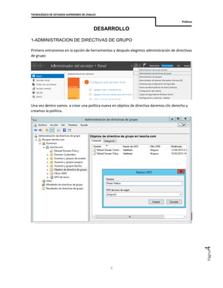 TECNOLÓGICO DE ESTUDIOS SUPERIORES DE CHALCO
Políticas
4
Página4
DESARROLLO
1-ADMINISTRACION DE DIRECTIVAS DE GRUPO
Primero entraremos en la opción de herramientas y después elegimos administración de directivas
de grupo
Una vez dentro vamos a crear una política nueva en objetos de directiva daremos clic derecho y
creamos la política.
 