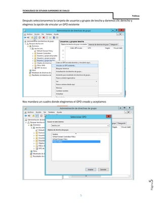 TECNOLÓGICO DE ESTUDIOS SUPERIORES DE CHALCO
Políticas
5
Página5
Después seleccionaremos la carpeta de usuarios y grupos de tescha y daremos clic derecho y
elegimos la opción de vincular un GPO existente
Nos mandara un cuadro donde elegiremos el GPO creado y aceptamos
 