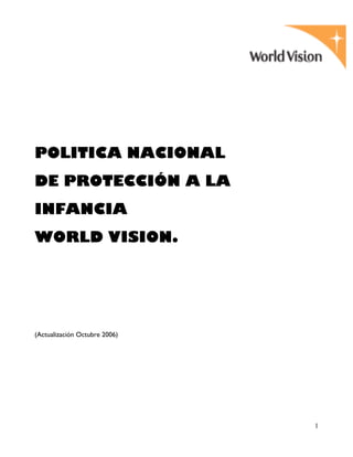 1
POLITICA NACIONAL
DE PROTECCIÓN A LA
INFANCIA
WORLD VISION.
(Actualización Octubre 2006)
 