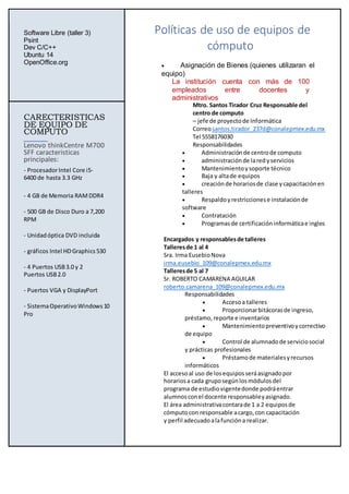 Software Libre (taller 3)
Psint
Dev C/C++
Ubuntu 14
OpenOffice.org
Políticas de uso de equipos de
cómputo
 Asignación de Bienes (quienes utilizaran el
equipo)
La institución cuenta con más de 100
empleados entre docentes y
administrativos
Mtro. Santos Tirador Cruz Responsable del
centro de computo
– jefe de proyectode Informática
Correosantos.tirador_237d@conalepmex.edu.mx
Tel 5558176030
Responsabilidades
 Administraciónde centrode computo
 administraciónde laredyservicios
 Mantenimientoysoporte técnico
 Baja y altade equipos
 creaciónde horariosde clase ycapacitaciónen
talleres
 Respaldoyrestriccionese instalaciónde
software
 Contratación
 Programasde certificacióninformáticae ingles
Encargados y responsablesde talleres
Talleresde 1 al 4
Sra. Irma EusebioNova
irma.eusebio_109@conalepmex.edu.mx
Talleresde 5 al 7
Sr. ROBERTO CAMARENA AGUILAR
roberto.camarena_109@conalepmex.edu.mx
Responsabilidades
 Accesoa talleres
 Proporcionarbitácorasde ingreso,
préstamo,reporte e inventarios
 Mantenimientopreventivoycorrectivo
de equipo
 Control de alumnadode serviciosocial
y prácticas profesionales
 Préstamode materialesyrecursos
informáticos
El accesoal uso de losequiposseráasignadopor
horariosa cada gruposegúnlosmódulosdel
programa de estudiovigentedonde podráentrar
alumnosconel docente responsableyasignado.
El área administrativacontarade 1 a 2 equiposde
cómputocon responsable acargo,con capacitación
y perfil adecuadoalafuncióna realizar.
CARECTERISTICAS
DE EQUIPO DE
COMPUTO
Lenovo thinkCentre M700
SFF caracteristicas
principales:
- ProcesadorIntel Core i5-
6400 de hasta 3.3 GHz
- 4 GB de Memoria RAMDDR4
- 500 GB de Disco Duro a 7,200
RPM
- Unidadóptica DVD incluida
- gráficos Intel HDGraphics 530
- 4 Puertos USB3.0 y 2
Puertos USB2.0
- Puertos VGA y DisplayPort
- SistemaOperativo Windows10
Pro
 