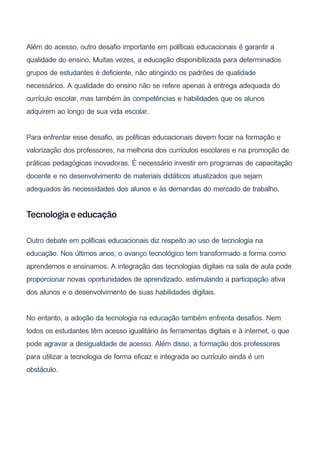 Além do acesso, outro desafio importante em políticas educacionais é garantir a
qualidade do ensino. Muitas vezes, a educação disponibilizada para determinados
grupos de estudantes é deficiente, não atingindo os padrões de qualidade
necessários. A qualidade do ensino não se refere apenas à entrega adequada do
currículo escolar, mas também às competências e habilidades que os alunos
adquirem ao longo de sua vida escolar.
Para enfrentar esse desafio, as políticas educacionais devem focar na formação e
valorização dos professores, na melhoria dos currículos escolares e na promoção de
práticas pedagógicas inovadoras. É necessário investir em programas de capacitação
docente e no desenvolvimento de materiais didáticos atualizados que sejam
adequados às necessidades dos alunos e às demandas do mercado de trabalho.
Tecnologia e educação
Outro debate em políticas educacionais diz respeito ao uso de tecnologia na
educação. Nos últimos anos, o avanço tecnológico tem transformado a forma como
aprendemos e ensinamos. A integração das tecnologias digitais na sala de aula pode
proporcionar novas oportunidades de aprendizado, estimulando a participação ativa
dos alunos e o desenvolvimento de suas habilidades digitais.
No entanto, a adoção da tecnologia na educação também enfrenta desafios. Nem
todos os estudantes têm acesso igualitário às ferramentas digitais e à internet, o que
pode agravar a desigualdade de acesso. Além disso, a formação dos professores
para utilizar a tecnologia de forma eficaz e integrada ao currículo ainda é um
obstáculo.
 