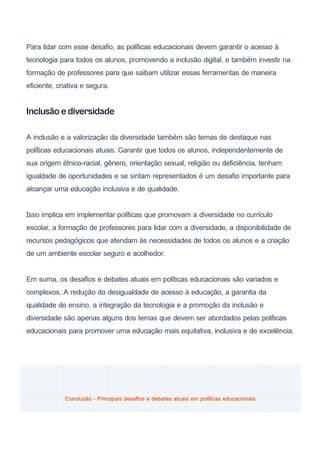 Para lidar com esse desafio, as políticas educacionais devem garantir o acesso à
tecnologia para todos os alunos, promovendo a inclusão digital, e também investir na
formação de professores para que saibam utilizar essas ferramentas de maneira
eficiente, criativa e segura.
Inclusão e diversidade
A inclusão e a valorização da diversidade também são temas de destaque nas
políticas educacionais atuais. Garantir que todos os alunos, independentemente de
sua origem étnico-racial, gênero, orientação sexual, religião ou deficiência, tenham
igualdade de oportunidades e se sintam representados é um desafio importante para
alcançar uma educação inclusiva e de qualidade.
Isso implica em implementar políticas que promovam a diversidade no currículo
escolar, a formação de professores para lidar com a diversidade, a disponibilidade de
recursos pedagógicos que atendam às necessidades de todos os alunos e a criação
de um ambiente escolar seguro e acolhedor.
Em suma, os desafios e debates atuais em políticas educacionais são variados e
complexos. A redução da desigualdade de acesso à educação, a garantia da
qualidade do ensino, a integração da tecnologia e a promoção da inclusão e
diversidade são apenas alguns dos temas que devem ser abordados pelas políticas
educacionais para promover uma educação mais equitativa, inclusiva e de excelência.
Conclusão - Principais desafios e debates atuais em políticas educacionais
 