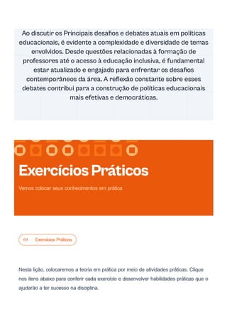 04 Exercícios Práticos
Nesta lição, colocaremos a teoria em prática por meio de atividades práticas. Clique
nos itens abaixo para conferir cada exercício e desenvolver habilidades práticas que o
ajudarão a ter sucesso na disciplina.
Ao discutir os Principais desafios e debates atuais em políticas
educacionais, é evidente a complexidade e diversidade de temas
envolvidos. Desde questões relacionadas à formação de
professores até o acesso à educação inclusiva, é fundamental
estar atualizado e engajado para enfrentar os desafios
contemporâneos da área. A reflexão constante sobre esses
debates contribui para a construção de políticas educacionais
mais efetivas e democráticas.
ExercíciosPráticos
Vamos colocar seus conhecimentos em prática
 