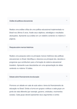 Análise de políticas educacionais
Realize uma análise crítica de uma política educacional implementada no
Brasil nos últimos 5 anos. Avalie seus objetivos, estratégias e resultados
alcançados. Apresente sua análise em um relatório contendo no máximo 3
páginas.
Pesquisa sobre marcos históricos
Realize uma pesquisa sobre os principais marcos históricos das políticas
educacionais no Brasil. Identifique e descreva as principais leis, decretos e
programas que contribuíram para a formação do sistema educacional
brasileiro. Apresente suas descobertas em uma apresentação de slides
contendo no máximo 10 slides.
Debate sobre financiamento da educação
Promova um debate em sala de aula sobre o tema do financiamento da
educação no Brasil. Divida a turma em grupos e atribua a cada grupo um
ponto de vista diferente (por exemplo, governo, sindicatos, movimentos
sociais). Cada grupo deverá apresentar seus argumentos e contra-
 