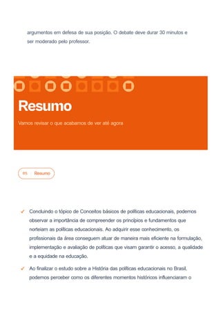argumentos em defesa de sua posição. O debate deve durar 30 minutos e
ser moderado pelo professor.
05 Resumo
Concluindo o tópico de Conceitos básicos de políticas educacionais, podemos
observar a importância de compreender os princípios e fundamentos que
norteiam as políticas educacionais. Ao adquirir esse conhecimento, os
profissionais da área conseguem atuar de maneira mais eficiente na formulação,
implementação e avaliação de políticas que visam garantir o acesso, a qualidade
e a equidade na educação.
Ao finalizar o estudo sobre a História das políticas educacionais no Brasil,
podemos perceber como os diferentes momentos históricos influenciaram o
Resumo
Vamos revisar o que acabamos de ver até agora
 